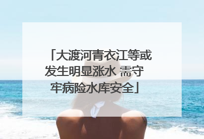 大渡河青衣江等或发生明显涨水 需守牢病险水库安全