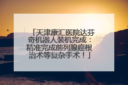 天津康汇医院达芬奇机器人装机完成：精准完成前列腺癌根治术等复杂手术！