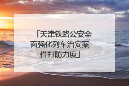 天津铁路公安全面强化列车治安案件打防力度