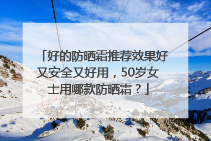 好的防晒霜推荐效果好又安全又好用，50岁女士用哪款防晒霜？