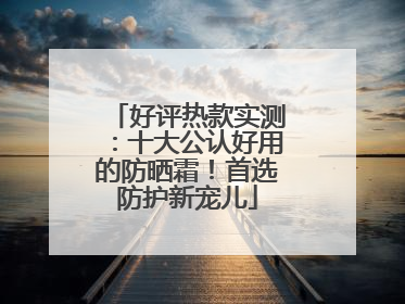 好评热款实测：十大公认好用的防晒霜！首选防护新宠儿
