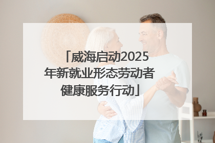 威海启动2025年新就业形态劳动者健康服务行动