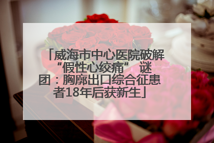 威海市中心医院破解 “假性心绞痛” 谜团：胸廓出口综合征患者18年后获新生