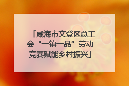 威海市文登区总工会“一镇一品”劳动竞赛赋能乡村振兴