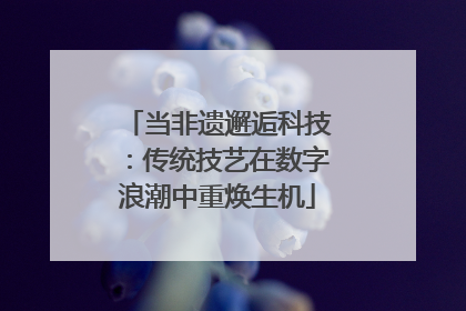 当非遗邂逅科技：传统技艺在数字浪潮中重焕生机