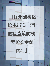 徐州鼓楼区拾屯街道：消防检查筑防线 守护安全保民生