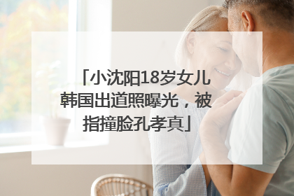 小沈阳18岁女儿韩国出道照曝光，被指撞脸孔孝真