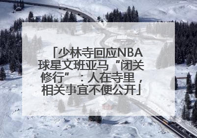 少林寺回应NBA球星文班亚马“闭关修行”：人在寺里，相关事宜不便公开