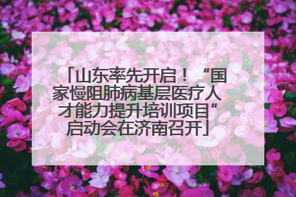 山东率先开启！“国家慢阻肺病基层医疗人才能力提升培训项目”启动会在济南召开