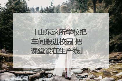 山东这所学校把车间搬进校园 把课堂设在生产线