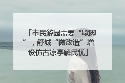 市民游园需要“歇脚”，舒城“微改造”增设仿古凉亭解民忧