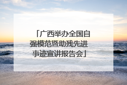 广西举办全国自强模范暨助残先进事迹宣讲报告会