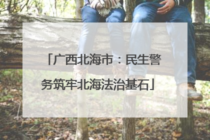 广西北海市：民生警务筑牢北海法治基石