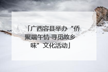 广西容县举办“侨聚端午情·寻觅故乡味”文化活动
