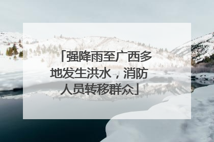 强降雨至广西多地发生洪水，消防人员转移群众