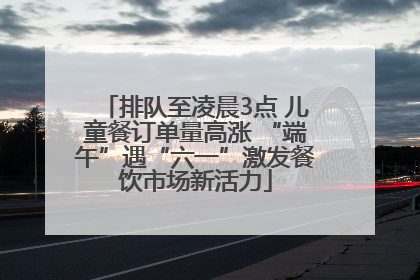 排队至凌晨3点 儿童餐订单量高涨 “端午”遇“六一”激发餐饮市场新活力