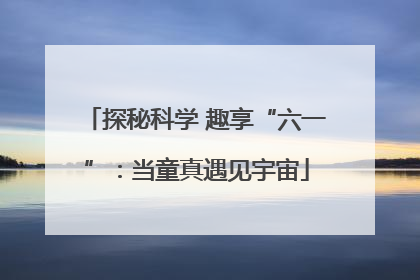 探秘科学 趣享“六一”：当童真遇见宇宙