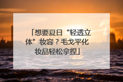 想要夏日“轻透立体”妆容？毛戈平化妆品轻松拿捏