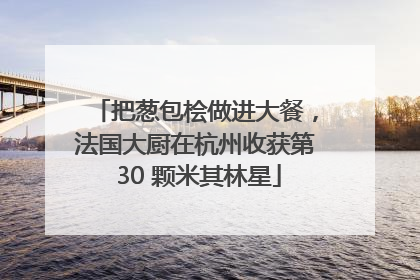 把葱包桧做进大餐，法国大厨在杭州收获第 30 颗米其林星