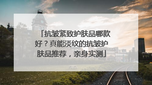抗皱紧致护肤品哪款好？真能淡纹的抗皱护肤品推荐，亲身实测
