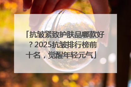 抗皱紧致护肤品哪款好？2025抗皱排行榜前十名，觉醒年轻元气