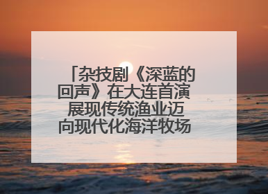 杂技剧《深蓝的回声》在大连首演 展现传统渔业迈向现代化海洋牧场奋斗历程