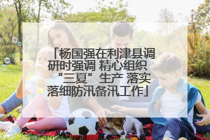 杨国强在利津县调研时强调 精心组织“三夏”生产 落实落细防汛备汛工作