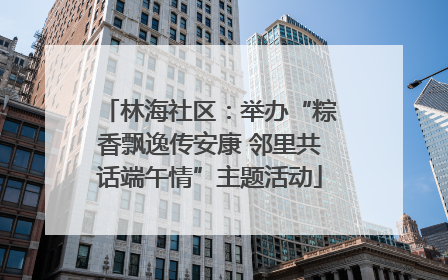 林海社区：举办“粽香飘逸传安康 邻里共话端午情”主题活动