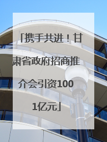 携手共进！甘肃省政府招商推介会引资1001亿元