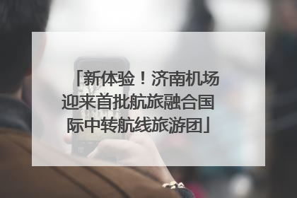新体验！济南机场迎来首批航旅融合国际中转航线旅游团