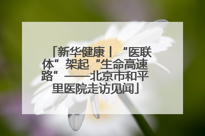 新华健康丨“医联体”架起“生命高速路”——北京市和平里医院走访见闻