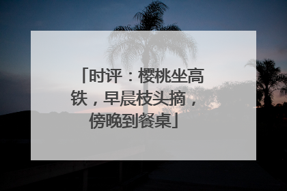 时评：樱桃坐高铁，早晨枝头摘，傍晚到餐桌