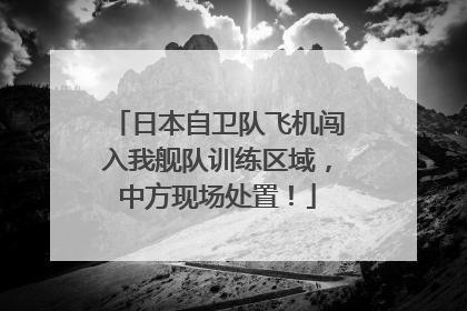 日本自卫队飞机闯入我舰队训练区域，中方现场处置！