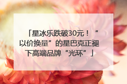 星冰乐跌破30元！“以价换量”的星巴克正褪下高端品牌“光环”