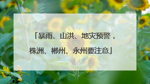 暴雨、山洪、地灾预警，株洲、郴州、永州要注意