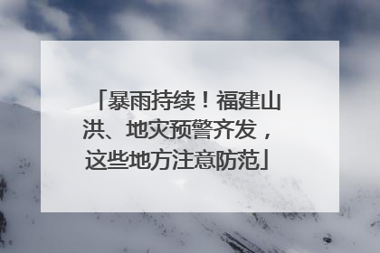 暴雨持续！福建山洪、地灾预警齐发，这些地方注意防范