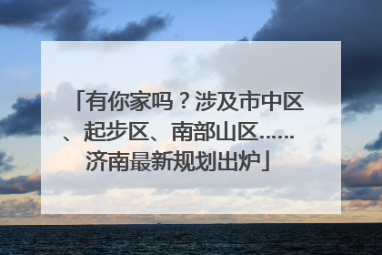 有你家吗？涉及市中区、起步区、南部山区……济南最新规划出炉