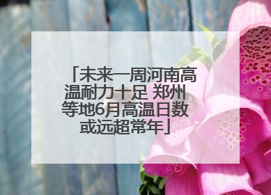 未来一周河南高温耐力十足 郑州等地6月高温日数或远超常年
