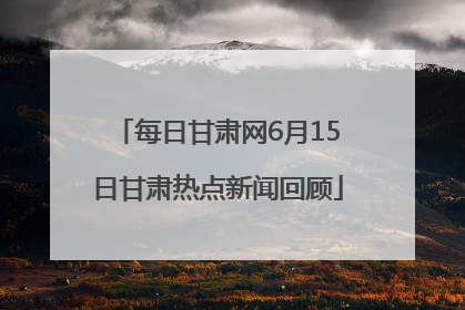 每日甘肃网6月15日甘肃热点新闻回顾