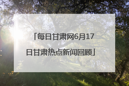每日甘肃网6月17日甘肃热点新闻回顾