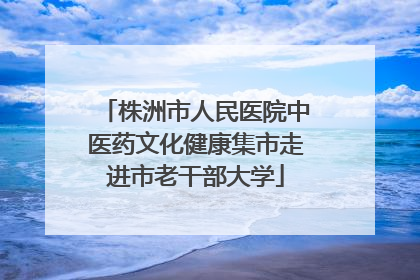 株洲市人民医院中医药文化健康集市走进市老干部大学