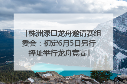 株洲渌口龙舟邀请赛组委会：初定6月5日另行择址举行龙舟竞赛