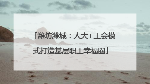 潍坊潍城：人大+工会模式打造基层职工幸福圈
