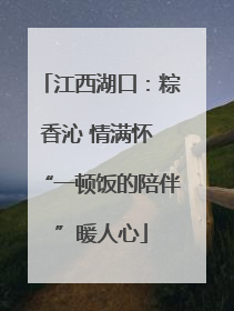 江西湖口：粽香沁 情满怀 “一顿饭的陪伴”暖人心