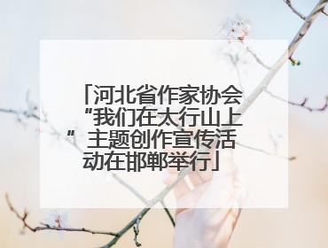 河北省作家协会“我们在太行山上”主题创作宣传活动在邯郸举行