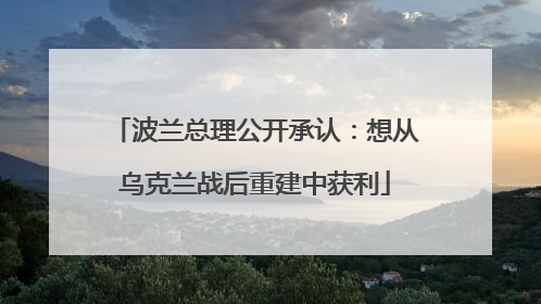 波兰总理公开承认：想从乌克兰战后重建中获利