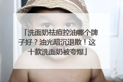 洗面奶祛痘控油哪个牌子好？油光暗沉退散！这十款洗面奶被夸爆