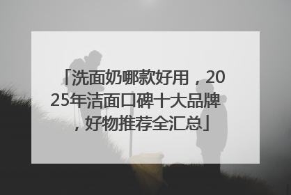 洗面奶哪款好用，2025年洁面口碑十大品牌，好物推荐全汇总