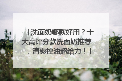 洗面奶哪款好用？十大高评分款洗面奶推荐，清爽控油超给力！