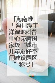 海南唯一！海口潭丰洋湿地科普中心荣膺国家级“城市儿童友好空间建设园区”称号